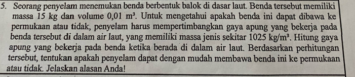 Seorang penyelam menemukan benda berbentuk balok di dasar laut. Benda tersebut memiliki 
massa 15 kg dan volume 0,01m^3. Untuk mengetahui apakah benda ini dapat dibawa ke 
permukaan atau tidak, penyelam harus mempertimbangkan gaya apung yang bekerja pada 
benda tersebut di dalam air laut, yang memiliki massa jenis sekitar 1025kg/m^3. Hitung gaya 
apung yang bekerja pada benda ketika berada di dalam air laut. Berdasarkan perhitungan 
tersebut, tentukan apakah penyelam dapat dengan mudah membawa benda ini ke permukaan 
atau tidak. Jelaskan alasan Anda!