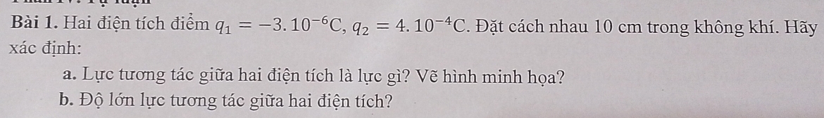 Hai điện tích điểm q_1=-3.10^(-6)C, q_2=4.10^(-4)C. Đặt cách nhau 10 cm trong không khí. Hãy 
xác định: 
a. Lực tương tác giữa hai điện tích là lực gì? Vẽ hình minh họa? 
b. Độ lớn lực tương tác giữa hai điện tích?