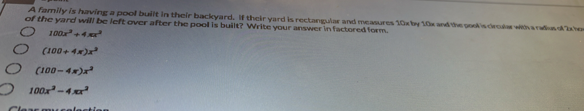 A family is having a pool built in their backyard. If their yard is rectangular and measures 10x by 10x and the pool is circular with a radius of 2x ho
of the yard will be left over after the pool is built? Write your answer in factored form.
100x^2+4π x^2
(100+4π )x^2
(100-4π )x^2
100x^2-4π x^2