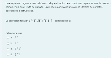 Una expresión regular es un patrón con el que el motor de expresiones regulares intenta buscar y
coincidencia en el texto de entrada. Un modelo consta de uno o más literales de carácter,
operadores o estructuras.
La expresión regular 1^+(1^+1|1^+)|(1^+1^+)^+ corresponde a
Seleccione una
a. 1^+
b. 1°
C. 1^+1°
d. 1^+1