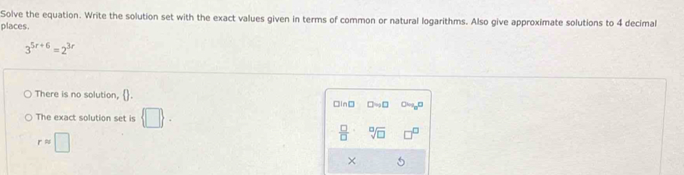 Solve the equation. Write the solution set with the exact values given in terms of common or natural logarithms. Also give approximate solutions to 4 decimal
places.
3^(5r+6)=2^(3r)
There is no solution, □log □ Clog D
□In□
The exact solution set is  □ .
rapprox □
 □ /□   sqrt[□](□ )
×