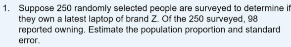 Suppose 250 randomly selected people are surveyed to determine if 
they own a latest laptop of brand Z. Of the 250 surveyed, 98
reported owning. Estimate the population proportion and standard 
error .