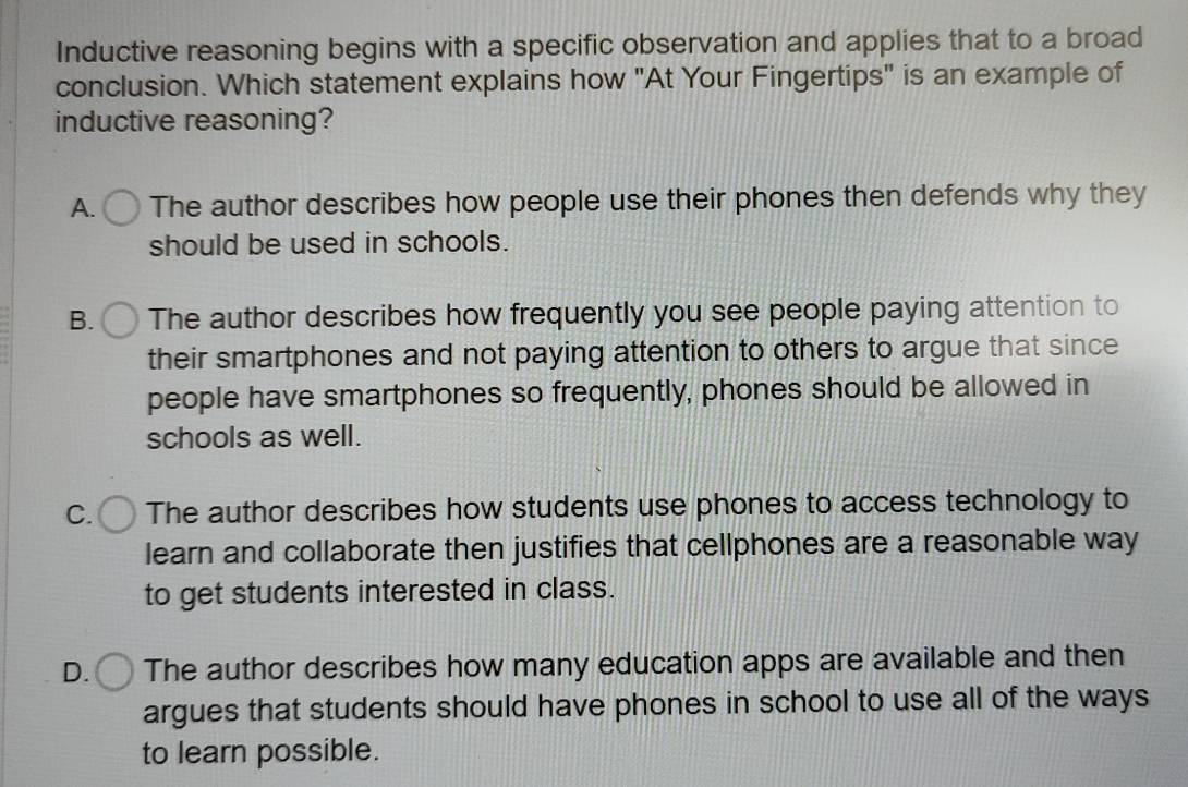 Inductive reasoning begins with a specific observation and applies that to a broad
conclusion. Which statement explains how "At Your Fingertips" is an example of
inductive reasoning?
A. The author describes how people use their phones then defends why they
should be used in schools.
B. The author describes how frequently you see people paying attention to
their smartphones and not paying attention to others to argue that since
people have smartphones so frequently, phones should be allowed in
schools as well.
C. The author describes how students use phones to access technology to
learn and collaborate then justifies that cellphones are a reasonable way
to get students interested in class.
D. The author describes how many education apps are available and then
argues that students should have phones in school to use all of the ways
to learn possible.