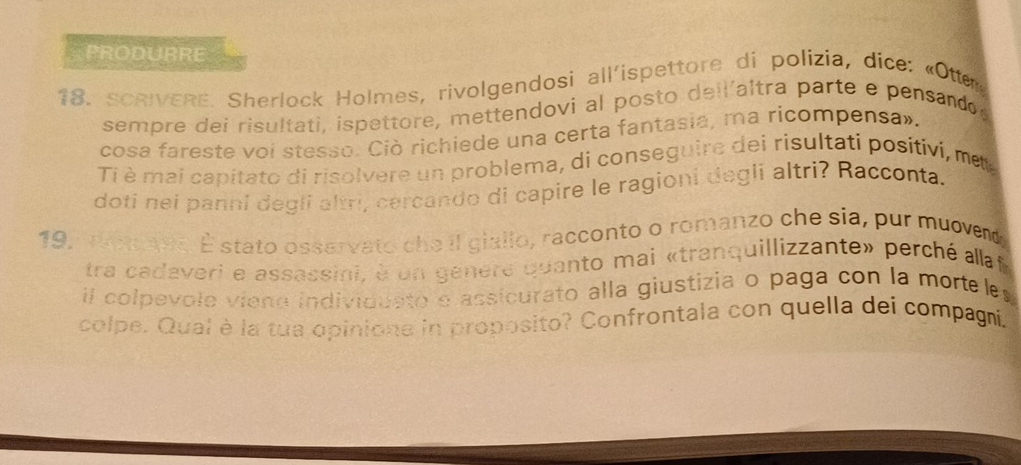 PRODURRE 
18. SCRIVERE. Sherlock Holmes, rivolgendosi all'ispettore di polízia, dice: «Otter 
sempre deí risultati, ispettore, mettendovi al posto dell'altra parte e pensando 
cosa fareste voi stesso. Ciò richiede una certa fantasia, ma ricompensa». 
Ti è mai capitato di risolvere un problema, di conseguire dei risultati positivi, me 
doti nei panni degli altri, cercando di capire le ragioni degli altri? Racconta. 
19, won Ave. É stato osservato che il giallo, racconto o romanzo che sia, pur muovend, 
tra cadaveri e assassini, à un genere quanto mai «tranquillizzante» perché allaf 
il colpevole vieno individdato e assicurato alla giustizia o paga con la morte es 
colpe. Qual è la tua opinione in proposito? Confrontala con quella dei compagi,