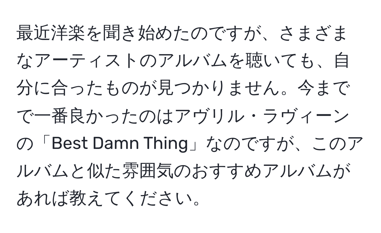 最近洋楽を聞き始めたのですが、さまざまなアーティストのアルバムを聴いても、自分に合ったものが見つかりません。今までで一番良かったのはアヴリル・ラヴィーンの「Best Damn Thing」なのですが、このアルバムと似た雰囲気のおすすめアルバムがあれば教えてください。