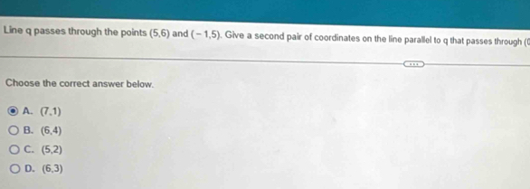 Line q passes through the points (5,6) and (-1,5). Give a second pair of coordinates on the line parallel to q that passes through ((
Choose the correct answer below.
A. (7,1)
B. (6,4)
C. (5,2)
D. (6,3)