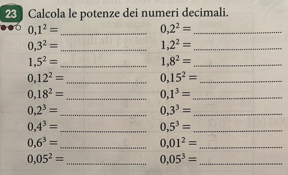 Calcola le potenze dei numeri decimali. 
_ 0,1^2=
_ 0,2^2=
_ 0,3^2=
_ 1,2^2=
_ 1,5^2=
1,8^2= _ 
_ 0,12^2=
_ 0,15^2=
_ 0,18^2=
_ 0,1^3=
_ 0,2^3=
_ 0,3^3=
_ 0,4^3=
_ 0,5^3=
0,6^3= _ 
_ 0,01^2=
0,05^2= _ 
_ 0,05^3=