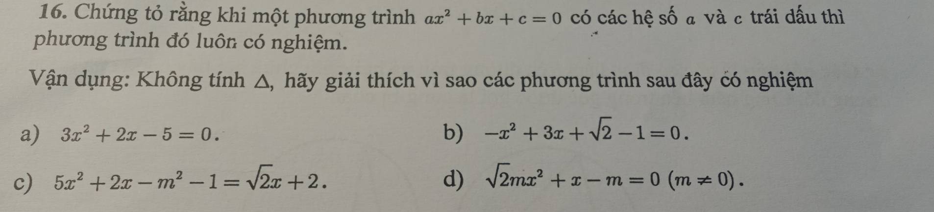 Chứng tỏ rằng khi một phương trình ax^2+bx+c=0 có các hệ số a và c trái dấu thì 
phương trình đó luôn có nghiệm. 
Vận dụng: Không tính △, hãy giải thích vì sao các phương trình sau đây có nghiệm 
a) 3x^2+2x-5=0. b) -x^2+3x+sqrt(2)-1=0. 
c) 5x^2+2x-m^2-1=sqrt(2)x+2. d) sqrt(2)mx^2+x-m=0(m!= 0).