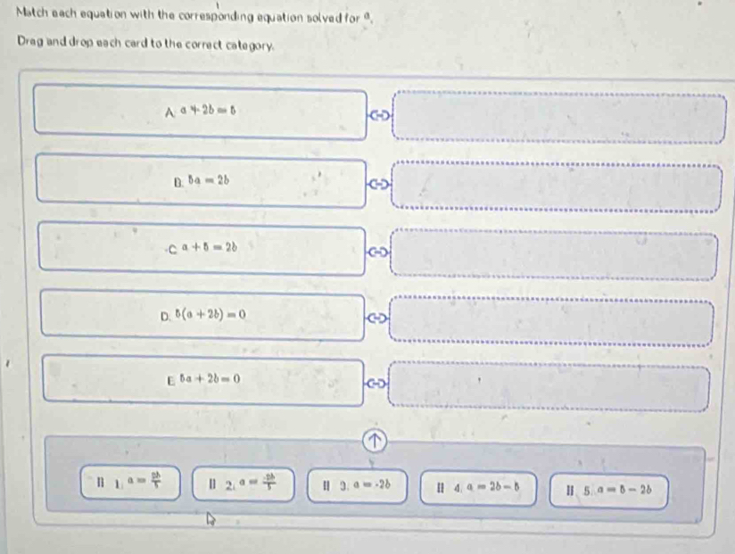 Match each equation with the corresponding equation solved for ".
Dreg and drop each card to the correct category.
A· a+2b=0
□ 
frac ^circ  □°
B. ba=2b
C
ca+5=2b
D. 5(a+2b)=0
E^(5a)+2b=0
||1|^a= 2b/5  ||2|a|= (-2b)/5  | 3.a=-2b 4.a=2b-b 115.a=5-2b