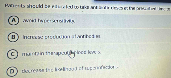 Patients should be educated to take antibiotic doses at the prescribed time to
A avoid hypersensitivity.
B  increase production of antibodies.
C maintain therapeutimplood levels.
D) decrease the likelihood of superinfections.