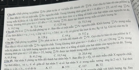 Chất phòng xạ pōlôni  201/81  'Po phát ra tia ơ và biển đổi thành chỉ beginarrayr 7994 87endarray Ph. Gọi chu ki bản rã của pôlôni là  có 63 mg 110 Po àng lì
F
T. Ban đầu (t=0) :  có một mẫu beginarrayr 210+1endarray Po nguyên chất. Trong khoảng thời gian từ
t=0 dến t=2T
trong mẫu bị phân rã, Lấy khối Trong khoảng thời gian từ t=2T děn ong nguyên tử tính theo đơn vị u bằng số khổi của hạt nhân của nguyên tứ đó,
1=3T T. lượng  10/1^(30) Ph
A. 10,3 mg B. 72.1 mg C. 5,25 mg được tạo thành trong mẫu có khổi lượng là:
Cầu 43. Pô lô ni ' o là chất phóng xạ 2 . Ban đầu có một mẫu '', Po nguyên chất, Khối lượng D. 73.5 mg beginarrayr 210 84endarray Po trong mẫu
ở các thời điểm t=t_0,t=t_0+2△ t và t=t_0+3△ t(△ t>0) có giá trị lần lượt là mo: 8g và Ig. Giá trị của mọ là
B. 128 g C 64g D. 512 g
Câu 44, Chất phóng xạ pôlôni A.256 g  250/m  Po phát ra tia & và biến đổi thành chỉ beginarrayr 206 82endarray Pb . Gọi chu ki bán rã của pổlôni là T.
Ban đầu (t=0) ột ẫ u beginarrayr 218 34endarray *Po nguyên chất. Trong khoảng thời gian từ
mẫu bị phân rã. Lấy khối lượng nguyên tử tính theo đơn vị u bằng số khối của hạt nhân của nguyên tứ đó. Trong t=0dent=2T. có 126mgbeginarrayr 210 s:endarray Po trong
A. 61,8 mg B. 41,2 mg  Ph được tạo thành trong mẫu có khổi lượng là:
khoảng thời gian từ t=2T đến t=3T lượng  200/42 
(t=0)
Câu 45. Hạt nhân X phóng xạ biển đổi thành hạt nhân bên Y. Ban đầu C. 10.5 mg D. 20,6 mg  có một mẫu chất X nguyên chất.
Tại thời điễm t, và t_2,ti số giữa số hạt nhân Y và số hạt nhân X ở trong mẫu tương ứng là 2 và 3. Tại thời
D. 72
t=2t+3t , ti số đó là A. 17 B. 575 C. 107    X nuyên chất với khổi lượng 4g. Sau