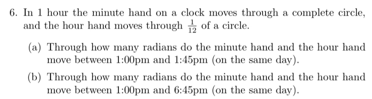 In 1 hour the minute hand on a clock moves through a complete circle, 
and the hour hand moves through  1/12  of a circle. 
(a) Through how many radians do the minute hand and the hour hand 
move between 1:00 pm and 1:45 pm (on the same day). 
(b) Through how many radians do the minute hand and the hour hand 
move between 1:00 pm and 6:45 5pm (on the same day).