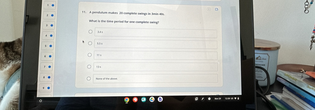 A pendulum makes 20 complete swings in 3min 40s.
What is the time period for one complete swing?
3.4 s
5.5 s
11 s
13 s
None of the above.