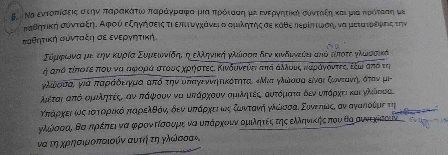 Β.  Να εντοπίσοεις στην παραακΚάτω παραάγραφο μιααπρόταση μεο ενεργηητική σύνταξηακαιρμιαπρόταοσοηημμε
παθητική σύνταξηΚ Αφού εξηγήσειςα τιαεπιτουαγχάνει ο ομιλητής σε κάθεαπαεραίπτωνσην ναρμετατροίέίφναεις την
παθητική σύνταξη σε ενεργητική.
Σύμφρωναμεατην κυρία Συμεαωνίδηα ηοελληνική γλώσσα δεν κινδυνεύίει από τίποτε γλωσσικό
ή από τίποτε που να αφορά στους χρήστεςΚ Κινδυνεύει από άλλους παράγοντεςΡ εξωναπό τη
γλώσσα, για παράδειγμα από την υπογεννητικότητα. κΜια γλώσσα είναι ζωντανήρ όταν μι-
λιέταιααπό ομιλητέςΡ αν πάψουν να υπάρχουν ομιλητέςς αυτόματα δενουδπάρχει και ηλώσσα.
Κπόάραχοεοιαως ιστοορίικόδπαροελθόόνίΡ δεναυδπαάόροχειαως ζωντανή γλώσσαΚ Συνεπίώόίςς αν αγαποίύμιε τη
γλώσσαΡ θα πρέπει να φροντίσουμε να υπάρχουν ομιλητές της ελληνικής που θα συνεχίσουν  ς
να τη χρησιμοποιούν αυτή τη γλώσσα».