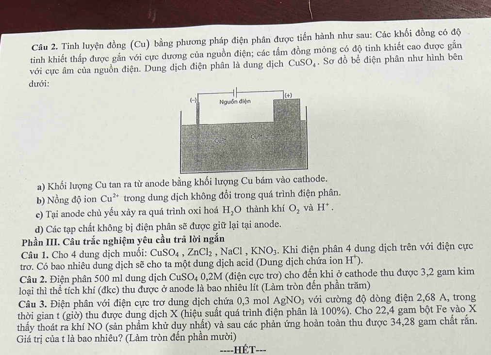 Tinh luyện đồng (Cu) bằng phương pháp điện phân được tiến hành như sau: Các khối đồng có độ
tinh khiết thấp được gắn với cực dương của nguồn điện; các tấm đồng mỏng có độ tinh khiết cao được gắn
với cực âm của nguồn điện. Dung dịch điện phân là dung dịch CuSO_4. Sơ đồ bể điện phân như hình bên
dưới:
a) Khối lượng Cu tan ra từ anode bằng khối lượng Cu bám vào cathode.
b) Nồng độ ion Cu^(2+) trong dung dịch không đổi trong quá trình điện phân.
c) Tại anode chủ yếu xảy ra quá trình oxi hoá H_2O thành khí O_2 và H^+.
d) Các tạp chất không bị điện phân sẽ được giữ lại tại anode.
Phần III. Câu trắc nghiệm yêu cầu trả lời ngắn
Câu 1. Cho 4 dung dịch muối: CuSO_4,ZnCl_2. 1 NaCl,KNO_3. Khi điện phân 4 dung dịch trên với điện cực
trơ. Có bao nhiêu dung dịch sẽ cho ta một dung dịch acid (Dung dịch chứa ion H^+).
Câu 2. Điện phân 500 ml dung dịch CuSO_4 0,2M (điện cực trơ) cho đến khi ở cathode thu được 3,2 gam kim
loại thì thể tích khí (đkc) thu được ở anode là bao nhiêu lít (Làm tròn đến phần trăm)
Câu 3. Điện phân với điện cực trơ dung dịch chứa 0,3 mol AgNO_3 với cường độ dòng điện 2,68 A, trong
thời gian t (giờ) thu được dung dịch X (hiệu suất quá trình điện phân là 100%). Cho 22,4 gam bột Fe vào X
thấy thoát ra khí NO (sản phẩm khử dụy nhất) và sau các phản ứng hoàn toàn thu được 34,28 gam chất rắn.
Giá trị của t là bao nhiêu? (Làm tròn đến phần mười)
==--HÉT---