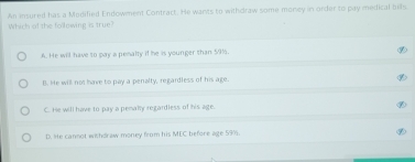 An insured has a Modified Endowment Contract. He wants to withdraw some money in onder to pay meifical bills.
Which of the following is true?
A. He will have to pay a penalty if he is younger than 59%.
B. He will not have to pay a penalty, regardless of his age.
C. He will have to pay a pemalty regardless of his age.
D. lie cannot wishdraw money from his MEC before age 59%.