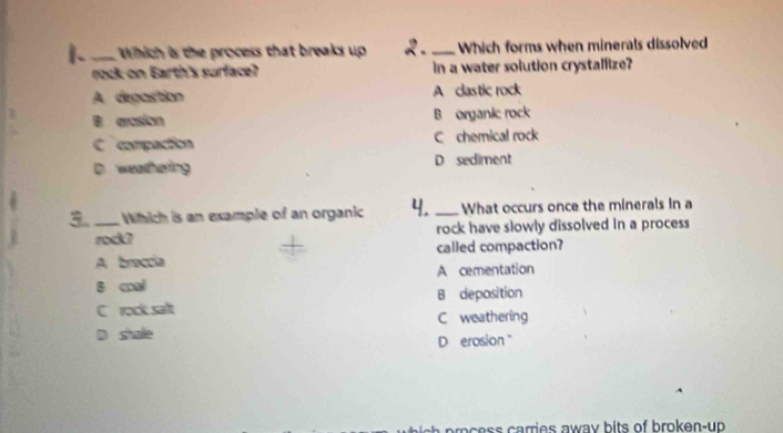 1._ Which is the process that breaks up 2 _ Which forms when minerals dissolved
rock on Earth's surface? in a water solution crystalfize?
A depostion A clastic rock
B arasion B organic rock
C compaction C chemical rock
D. weathering D sediment
3._ Which is an example of an organic 4. _What occurs once the minerals in a
rodk7 rock have slowly dissolved in a process
A braccia called compaction?
s cal A cementation
C rock salt B deposition
D shale C weathering
D erosion "
c ss aries awa y bits of broken-up