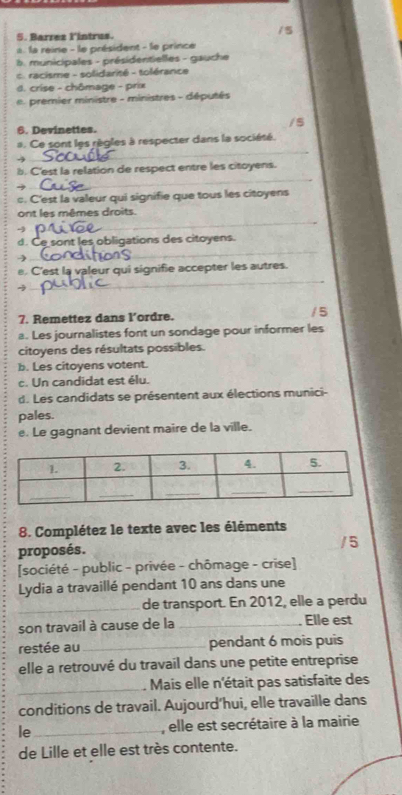 Barrez l'íntrus.
la reine - le président - le prince
b municipales - présidentielles - gauche
c racisme - solidarité - tolérance
d. crise - chômage - prix
premier ministre - ministres - députés
/s
6. Devinettes.
_
#. Ce sont les règles à respecter dans la société.
-3
_
b. C'est la relation de respect entre les citoyens.
c. C'est la valeur qui signifie que tous les citoyens
ont les mêmes droits.
4
_
_
d. Ce sont les obligations des citoyens.
y
_
e. C'est la valeur qui signifie accepter les autres.
→
7. Remettez dans l’ordre. /5
a. Les journalistes font un sondage pour informer les
citoyens des résultats possibles.
b. Les citoyens votent.
c. Un candidat est élu.
d. Les candidats se présentent aux élections munici-
pales.
e. Le gagnant devient maire de la ville.
8. Complétez le texte avec les éléments
proposés.
/5
[société - public - privée - chômage - crise]
Lydia a travaillé pendant 10 ans dans une
_de transport. En 2012, elle a perdu
son travail à cause de la _Elle est
restée au_ pendant 6 mois puis
elle a retrouvé du travail dans une petite entreprise
_. Mais elle n'était pas satisfaite des
conditions de travail. Aujourd’hui, elle travaille dans
le_ , elle est secrétaire à la mairie
de Lille et elle est très contente.