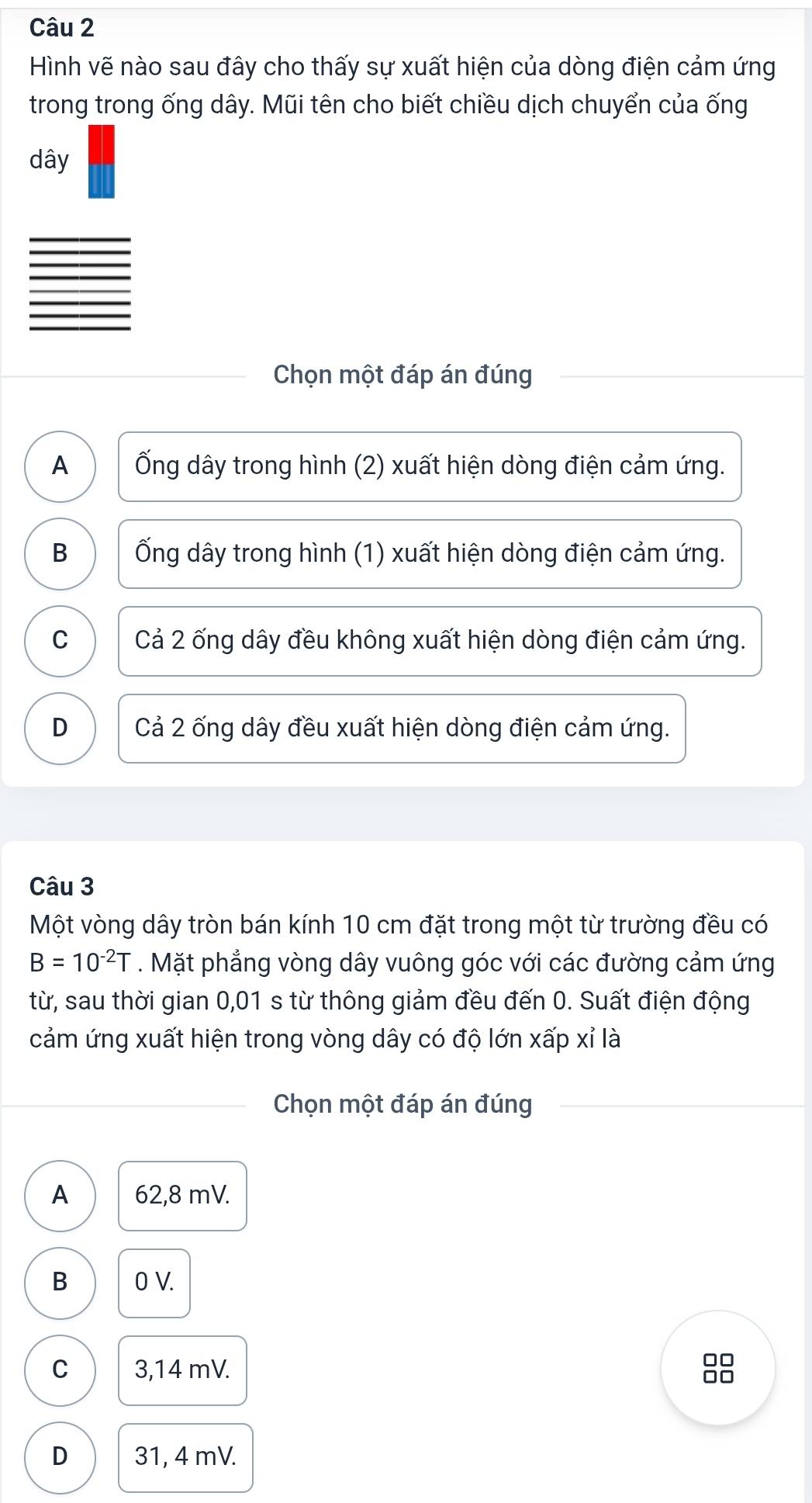 Hình vẽ nào sau đây cho thấy sự xuất hiện của dòng điện cảm ứng
trong trong ống dây. Mũi tên cho biết chiều dịch chuyển của ống
dây
Chọn một đáp án đúng
A Ống dây trong hình (2) xuất hiện dòng điện cảm ứng.
B Ống dây trong hình (1) xuất hiện dòng điện cảm ứng.
C Cả 2 ống dây đều không xuất hiện dòng điện cảm ứng.
D Cả 2 ống dây đều xuất hiện dòng điện cảm ứng.
Câu 3
Một vòng dây tròn bán kính 10 cm đặt trong một từ trường đều có
B=10^(-2)T. Mặt phẳng vòng dây vuông góc với các đường cảm ứng
từ, sau thời gian 0,01 s từ thông giảm đều đến 0. Suất điện động
cảm ứng xuất hiện trong vòng dây có độ lớn xấp xỉ là
Chọn một đáp án đúng
A 62,8 mV.
B 0 V.
C 3,14 mV.
□□
00
D 31, 4 mV.