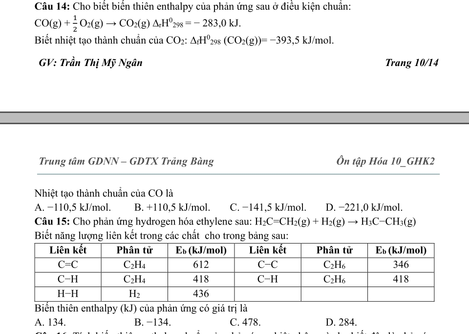 Cho biết biến thiên enthalpy của phản ứng sau ở điều kiện chuẩn:
CO(g)+ 1/2 O_2(g)to CO_2(g)△ _rH^0_298=-283,0kJ.
Biết nhiệt tạo thành chuẩn ciaCO_2:△ _fH^0_298(CO_2(g))=-393,5kJ/mol
GV: Trần Thị Mỹ Ngân Trang 10/14
Trung tâm GDNN - GDTX Trảng Bàng Ôn tập Hóa 10_GHK2
Nhiệt tạo thành chuẩn của CO là
A. −110,5 kJ/mol. B. +110,5 kJ/mol. C. −141,5 kJ/mol. D. −221,0 kJ/mol.
Câu 15: Cho phản ứng hydrogen hóa ethylene sau: H_2C=CH_2(g)+H_2(g)to H_3C-CH_3(g)
Biết năng lượng liên kết trong các chất cho trong bảng sau:
Biến thiên enthalpy (kJ) của phản ứng có giá trị là
A. 134. B. −134. C. 478. D. 284.