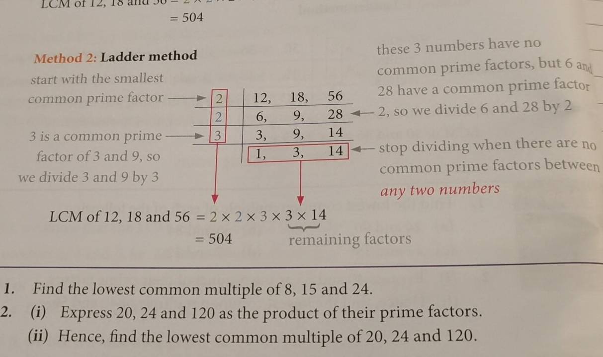 LCM of 12, 18 and
=504
Method 2: Ladder method these 3 numbers have no 
start with the smallest common prime factors, but 6 and 
common prime factor 2 12, 18, 30 28 have a common prime factor
2 6, 9, 28 2, so we divide 6 and 28 by 2
3 is a common prime 3 3, 9, 14
factor of 3 and 9, so 1, 3, 14 stop dividing when there are no 
we divide 3 and 9 by 3 common prime factors between 
any two numbers 
LCM of 12, 18 and 56=2* 2* 3* 3* 14
=504 remaining factors 
1. Find the lowest common multiple of 8, 15 and 24. 
2. (i) Express 20, 24 and 120 as the product of their prime factors. 
(ii) Hence, find the lowest common multiple of 20, 24 and 120.