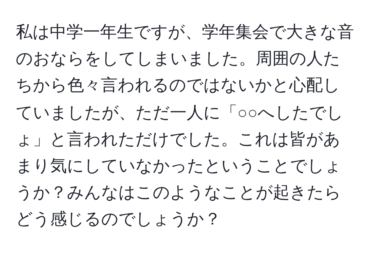 私は中学一年生ですが、学年集会で大きな音のおならをしてしまいました。周囲の人たちから色々言われるのではないかと心配していましたが、ただ一人に「○○へしたでしょ」と言われただけでした。これは皆があまり気にしていなかったということでしょうか？みんなはこのようなことが起きたらどう感じるのでしょうか？