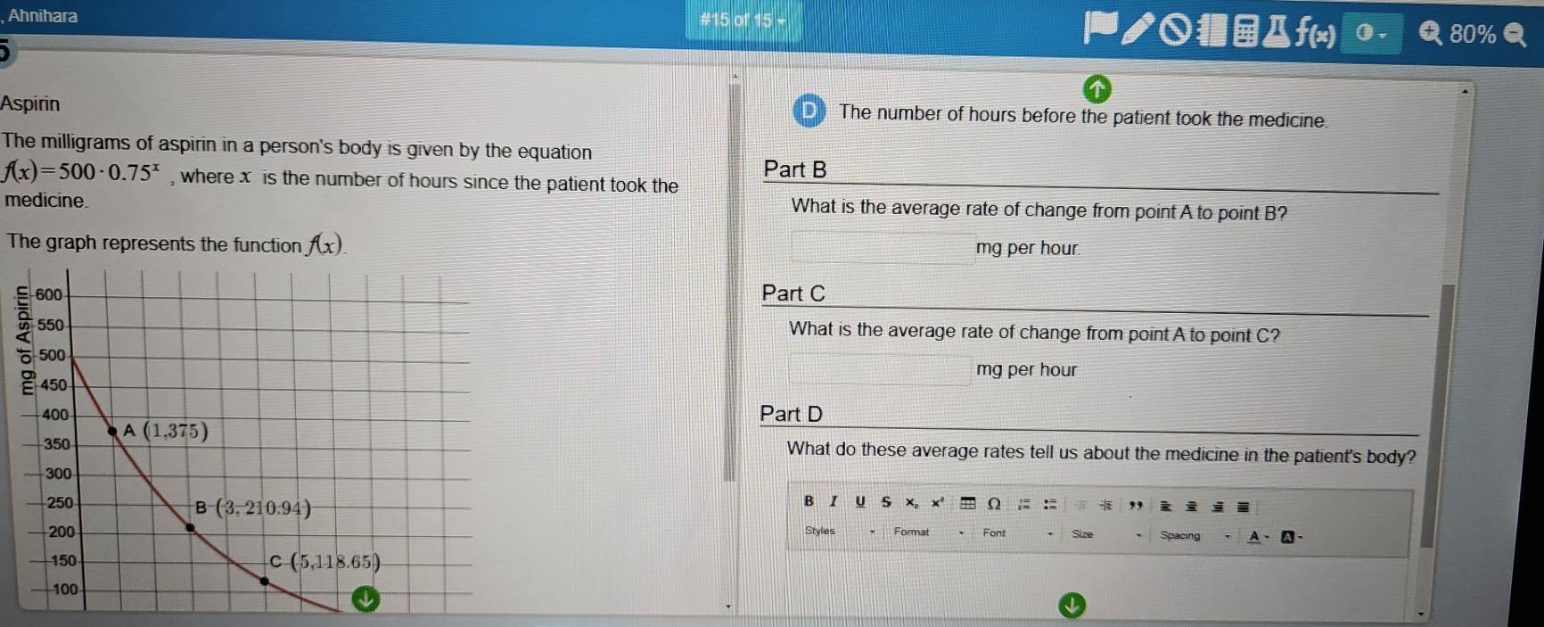 Ahnihara #15 of 15 + ノ○■Дf(x) 0 .
Aspirin The number of hours before the patient took the medicine.
The milligrams of aspirin in a person's body is given by the equation
Part B
f(x)=500· 0.75^x , where x is the number of hours since the patient took the
medicine. What is the average rate of change from point A to point B?
The graph represents the function f(x).
mg per hour.
Part C
What is the average rate of change from point A to point C?
mg per hour
Part D
What do these average rates tell us about the medicine in the patient's body?
B I U s x。 Ω :=
Spacing
Styles Format Font