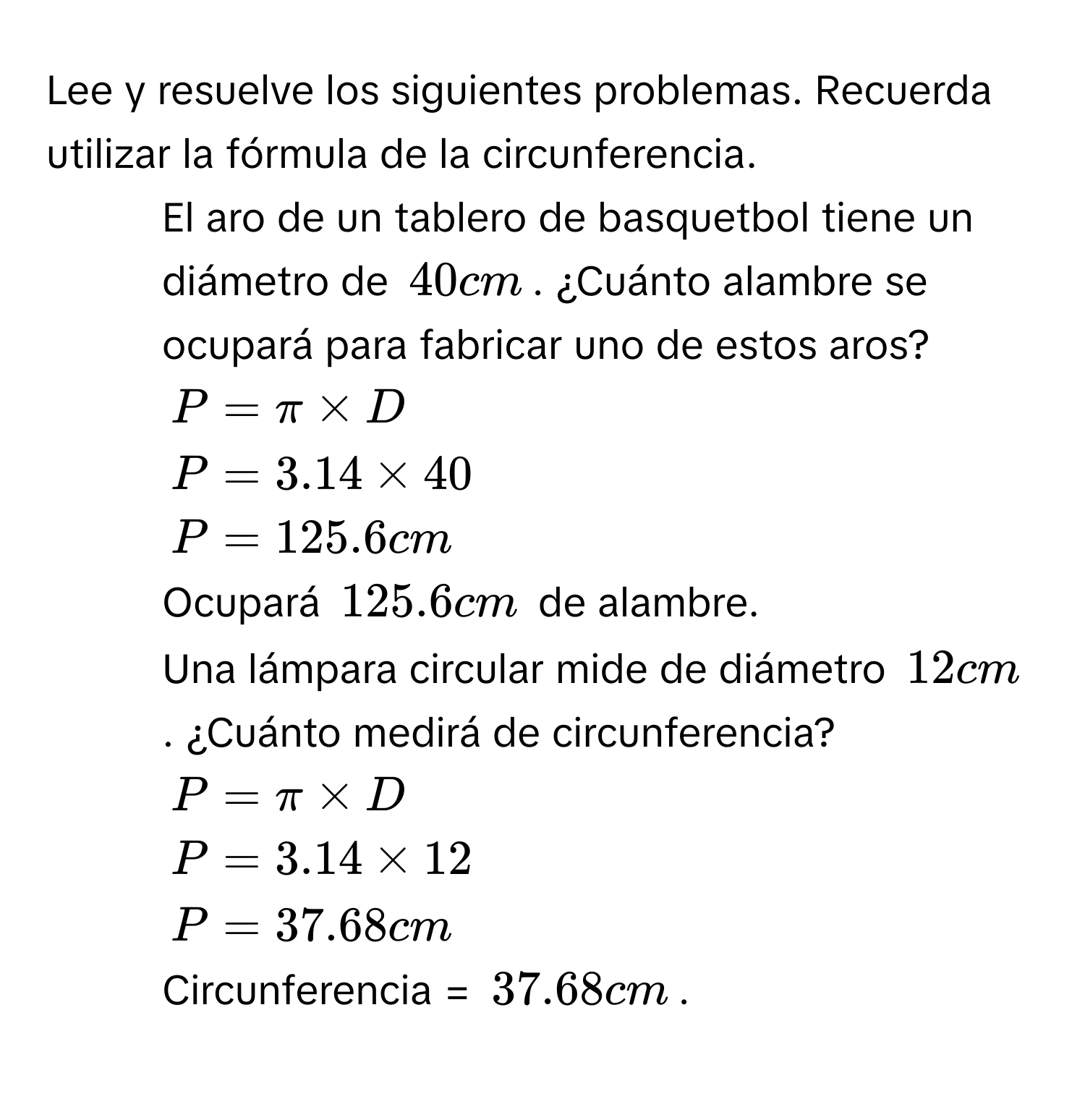 Lee y resuelve los siguientes problemas. Recuerda utilizar la fórmula de la circunferencia. 
1. El aro de un tablero de basquetbol tiene un diámetro de 40 cm. ¿Cuánto alambre se ocupará para fabricar uno de estos aros?
P=π * D
P=3.14* 40
P=125.6cm
Ocupará 125.6 cm de alambre. 
2. Una lámpara circular mide de diámetro 12 cm. ¿Cuánto medirá de circunferencia?
P=π * D
P=3.14* 12
P=37.68cm
Circunferencia = 37.68 cm.