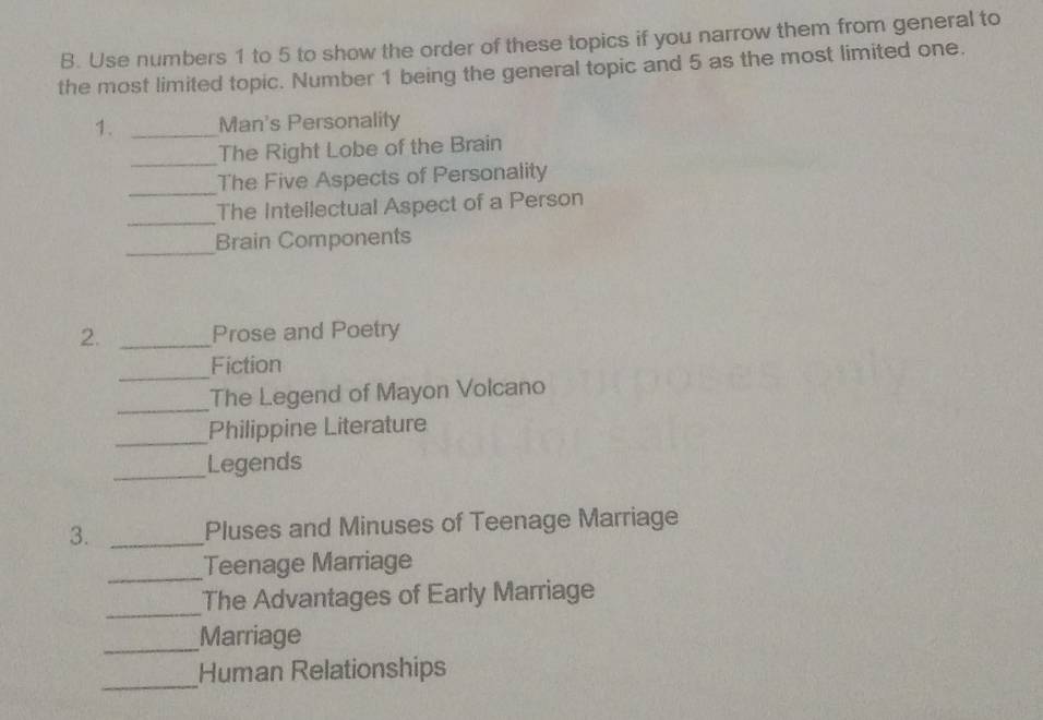 Use numbers 1 to 5 to show the order of these topics if you narrow them from general to 
the most limited topic. Number 1 being the general topic and 5 as the most limited one. 
1. _Man's Personality 
_The Right Lobe of the Brain 
_ 
The Five Aspects of Personality 
_ 
The Intellectual Aspect of a Person 
_ 
Brain Components 
2. _Prose and Poetry 
_ 
Fiction 
_The Legend of Mayon Volcano 
_Philippine Literature 
_Legends 
3. _Pluses and Minuses of Teenage Marriage 
_Teenage Marriage 
_ 
The Advantages of Early Marriage 
_Marriage 
_ 
Human Relationships