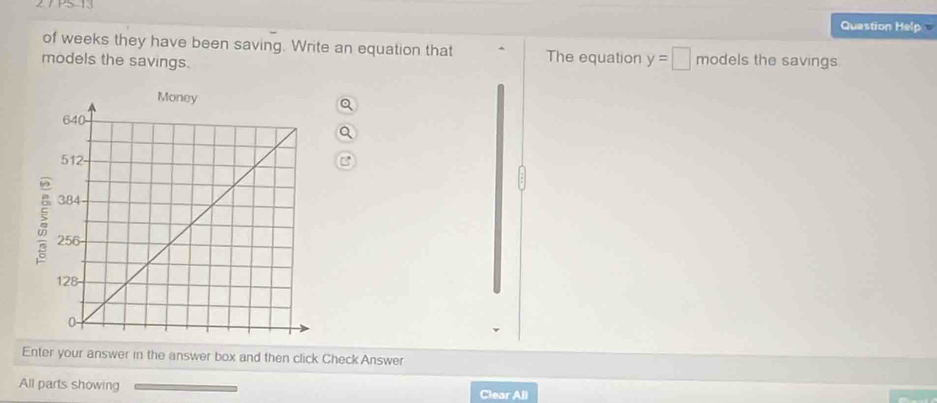 PS 13 
Question Help 
of weeks they have been saving. Write an equation that ^ The equation y=□ models the savings 
models the savings. 
Q 
C 
Enter your answer in the answer box and then click Check Answer 
All parts showing 
Clear All