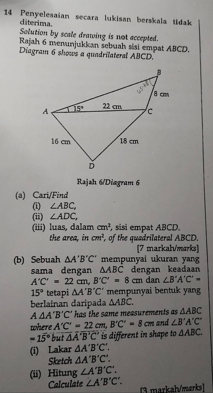 Penyelesaian secara lukisan berskala tidak
diterima.
Solution by scale drawing is not accepted.
Rajah 6 menunjukkan sebuah sisi empat ABCD.
Diagram 6 shows a quadrilateral ABCD.
Rajah 6/Diagram 6
(a) Cari/Find
(i) ∠ ABC,
(ii) ∠ ADC,
(iii) luas, dalam cm^2 , sisi empat ABCD.
the area, in cm^2 , of the quadrilateral ABCD.
[7 markah/marks]
(b) Sebuah △ A'B'C' mempunyai ukuran yang
sama dengan △ ABC dengan keadaan
A'C'=22cm,B'C'=8cm dan ∠ B'A'C'=
15° tetapi △ A'B'C' mempunyai bentuk yang
berlainan daripada △ ABC.
A△ A'B'C' has the same measurements as △ ABC
where A'C'=22cm,B'C'=8cm and ∠ B'A'C'
=1overline 5° but △ A'B'C' is different in shape to △ ABC.
(i) Lakar △ A'B'C'.
Sketch △ A'B'C'.
(ii) Hitung ∠ A'B'C'.
Calculate ∠ A'B'C'.
[3 markah/marks]