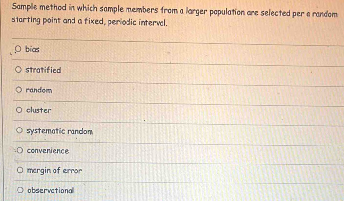 Sample method in which sample members from a larger population are selected per a random
starting point and a fixed, periodic interval.
bias
stratified
random
cluster
systematic random
convenience
margin of error
observational