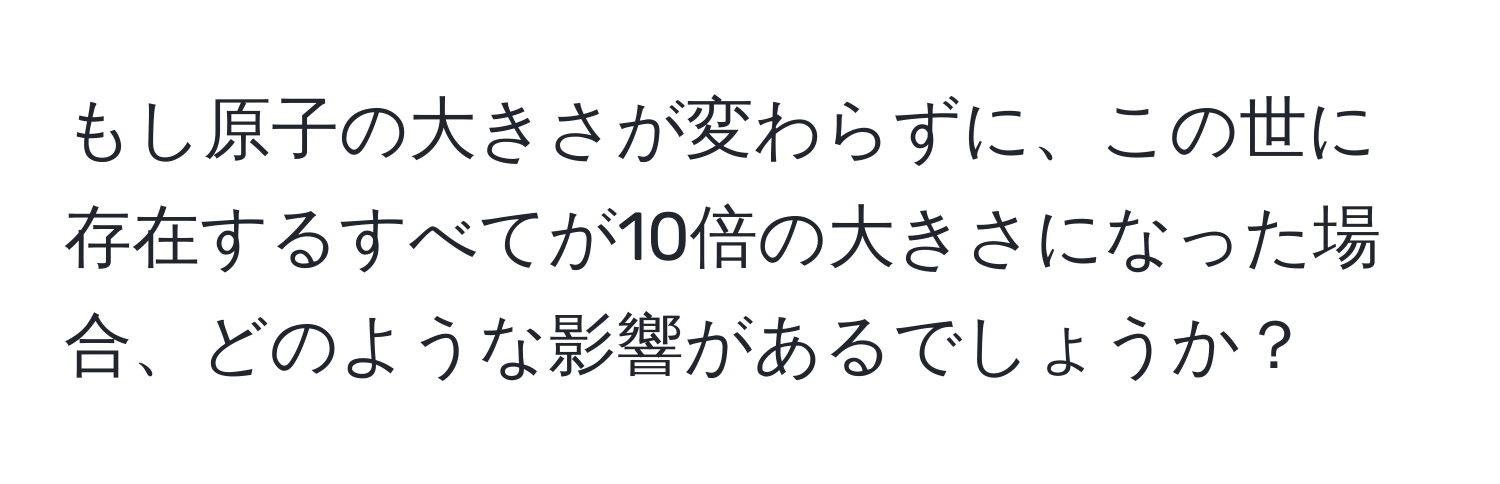 もし原子の大きさが変わらずに、この世に存在するすべてが10倍の大きさになった場合、どのような影響があるでしょうか？