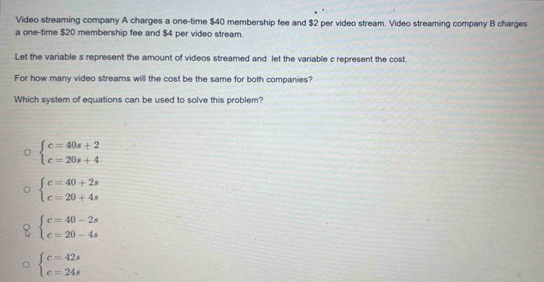 Video streaming company A charges a one-time $40 membership fee and $2 per video stream. Video streaming company B charges
a one-time $20 membership fee and $4 per video stream.
Let the variable s represent the amount of videos streamed and let the variable c represent the cost.
For how many video streams will the cost be the same for both companies?
Which system of equations can be used to solve this problem?
beginarrayl c=40s+2 c=20s+4endarray.
beginarrayl c=40+2s c=20+4sendarray.
beginarrayl c=40-2s c=20-4sendarray.
beginarrayl c=42s c=24sendarray.