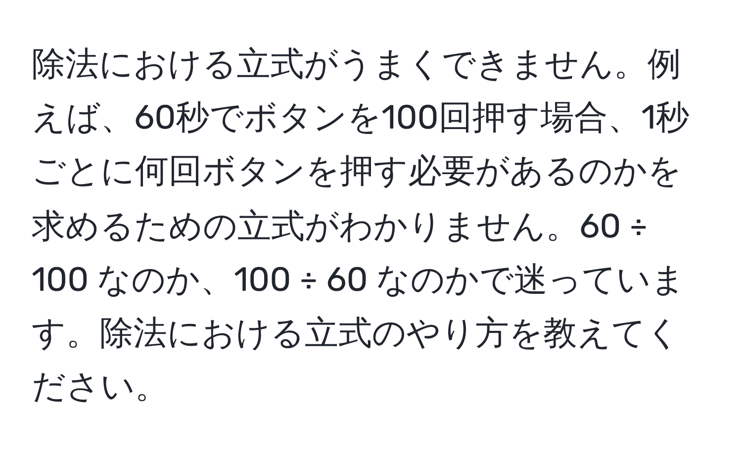 除法における立式がうまくできません。例えば、60秒でボタンを100回押す場合、1秒ごとに何回ボタンを押す必要があるのかを求めるための立式がわかりません。60 ÷ 100 なのか、100 ÷ 60 なのかで迷っています。除法における立式のやり方を教えてください。