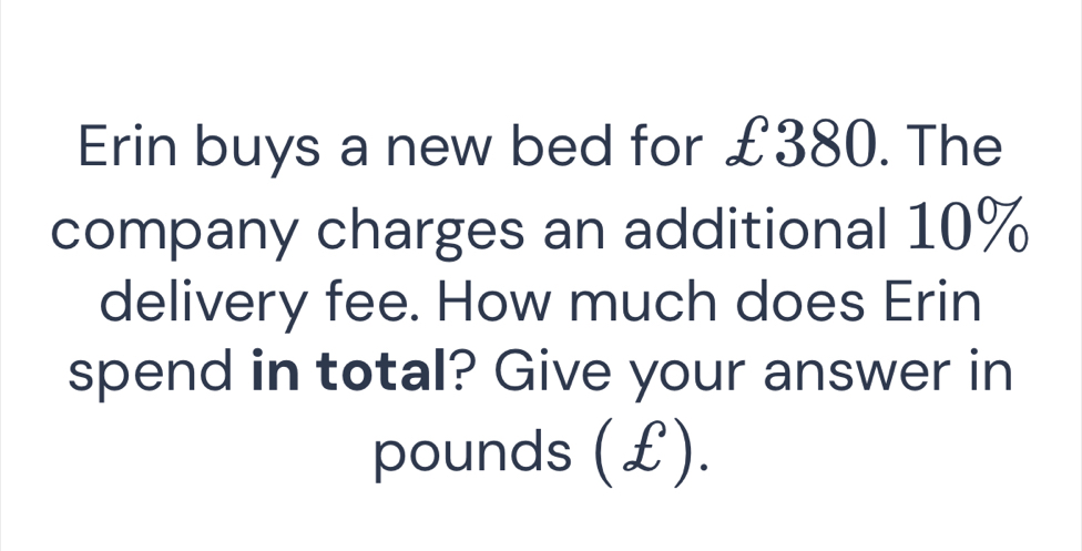 Erin buys a new bed for £380. The 
company charges an additional 10%
delivery fee. How much does Erin 
spend in total? Give your answer in
pounds (£).