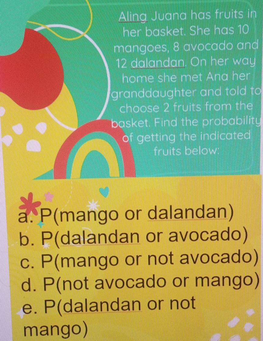 Aling Juana has fruits in
her basket. She has 10
mangoes, 8 avocado and
12 dalandan. On her way
home she met Ana her
granddaughter and told to
choose 2 fruits from the
basket. Find the probability
of getting the indicated 
fruits below:
a. P(mango or dalandan)
b. P(dalandan or avocado)
c. P(mango or not avocado)
d. P(not avocado or mango)
e. P(dalandan or not
mango)