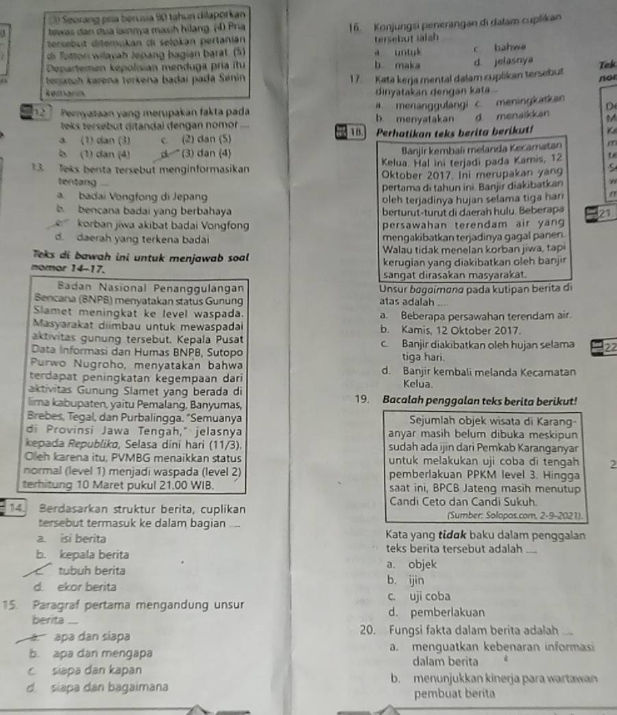 Seorang pría benusia 90 tahun dilaporkan
. tewas dan dua lainnya mash hilang. (4) Pría
16. Konjungsi penerangan di dalam cuplikan
tersebut ditemukan di selokán pertanián
tersebut Ialah
di fottor wilayah Jepang bagián barat. (5) a untuk c bahwe
Departemen kepolisian menduga pría ítu b. maka d. jelasnya
Tek
17. Kata kerja mental dalam cuplikan tersebut
teratuh karena terkena badaí pada Sénin nor
kemarin dinyatakan dengan kata ..
a. menanggulangi c. meningkak an
D
Peryataan yang merupakan fakta pada b menyatakan    d menaikkan M
leks tersebut ditandai dengan nomor .... 1B. K
a (1) dan (3) C (2) dan (5) Perhatikan teks berita berikut!
b (1) dan (4)     (3) dan (4)
Bānjir kembaí melanda Kecamatan m
3 Jeks benta tersebut menginformasikan Kelua. Hal Ini terjadi pada Kamis, 12 t 
Oktober 2017. Ini merupakan yang S
tentang
a. badai Vongfong di Jepang pertama di tahun ini. Banjir diakibatkan
oleh terjadinya hujan selama tiga har a
b bencana badai yang berbahaya berturut-turut di daerah hulu. Beberapa 21
korban jiwa akibat badai Vongfong persawahan terendam air yang
d. daerah yang terkena badai mengakibatkan terjadinya gagal panen.
Teks di bawah ini untuk menjawab soal Walau tidak menelan korban jiwa, tapi
nomor 14-17. kerugian yang diakibatkan oleh banjir
sangat dirasakan masyarakat.
Badan Nasional Penanggulängan  Unsur bagoímɑnα pada kutipan berita di
Bencana (BNPB) menyatakan status Gunung atas adalah ....
Slamet meningkat ke level waspada. a. Beberapa persawahan terendam air.
Masyarakat diimbau untuk mewaspadai b. Kamis, 12 Oktober 2017.
aktivitas gunung tersebüt. Kepala Pusat c. Banjir diakibatkan oleh hujan selama 22
Data Informasi dan Humas BNPB, Sutopo
tiga hari.
Purwo Nugroho, menyatakan bahwa d. Banjir kembali melanda Kecamatan
terdapat peningkatan kegempaan dari
aktivitas Gunung Slamet yang berada di
Kelua.
lima kabupaten, yaitu Pemalang, Banyumas, 19. Bacalah penggalan teks berita berikut!
Brebes, Tegal, dan Purbalingga. “Semuanya Sejumlah objek wisata di Karang-
di Provinsi Jawa Tengah," jelasnya anyar masih belum dibuka meskipun
kepada Republika, Selasa dini hari (11/3). sudah ada ijin dari Pemkab Karanganyar
Oleh karena itu, PVMBG menaikkan status untuk melakukan uji coba di tengah 2
normal (level 1) menjadi waspada (level 2) pemberlakuan PPKM level 3. Hingga
terhitung 10 Maret pukul 21.00 WIB. saat ini, BPCB Jateng masih menutup
Candi Ceto dan Candi Sukuh.
14. Berdasarkan struktur berita, cuplikan (Sumber: Solopos.com, 2-9-2021).
tersebut termasuk ke dalam bagian ,,.
Kata yang tɨdɑk baku dalam penggalan
a. isi berita teks berita tersebut adalah ....
b. kepala berita
a. objek
tubuh berita b. ijin
d. ekor berita
c. uji coba
15. Paragraf pertama mengandung unsur
berita_
d. pemberlakuan
apa dan siapa 20. Fungsi fakta dalam berita adalah
b. apa dan mengapa a. menguatkan kebenaran informasi
dalam berita
siapa dan kapan b. menunjukkan kinerja para wartawan
d slapa dan bagaimana
pembuat berita
