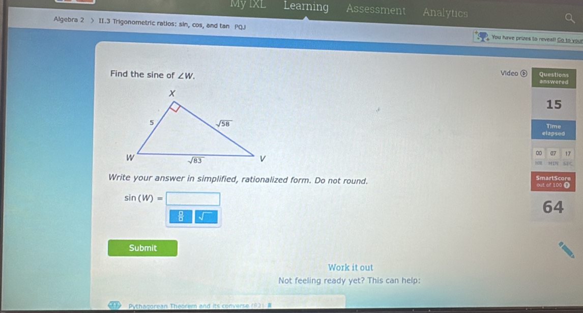 MyIXL Learning Assessment Analytics
Algebra 2 > II.3 Trigonometric ratios: sin, cos, and tan P( You have prizes to reveal! Go to you
Find the sine of ∠ W. Video 6
Write your answer in simplified, rationalized form. Do not round.
sin (W)=
Submit
Work it out
Not feeling ready yet? This can help:
Pythagorean Theorem and its converse (82) #