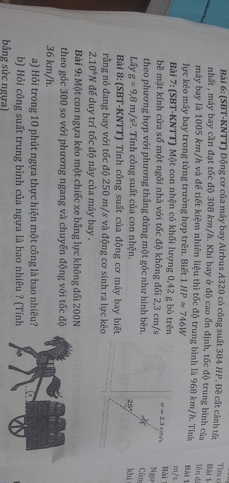 Tìm có 
Bài 6: (SBT-KNTT) Động cơ của máy bay Airbus A320 có công suất 384 HP. Đề cất cánh tốt Bài 1 
nhất , máy bay cần đạt tốc độ 308 km/h. Khi bay ở độ cao ổn định, tốc độ trung bình của lên đề 
máy bay là 1005 km/h và để tiết kiệm nhiên liệu thì tốc độ trung bình là 968 km/h. Tính Bài 1 
lực kéo máy bay trong từng trường hợp trên. Biết 1HPapprox 746W
Bài 7: (SBT-KNTT) Một con nhện có khối lượng 0,42 g bò trên
m/s. 
bề mặt kính cửa sổ một ngôi nhà với tốc độ không đổi 2,3 cm/s
v=2,3cm/s Bài 1 
Ngư 
theo phương hợp với phương thẳng đứng một góc như hình bên. 
Cùn 
Lấy g=9,8m/s^2 *. Tính công suất của con nhện.
25° khi 
Bài 8: (SBT-KNTT) Tính công suất của động cơ máy bay biết 
rằng nó đang bay với tốc độ 250 m/s và động cơ sinh ra lực kéo
2.10^6N để duy trí tốc độ này của máy bay . 
Bài 9: Một con ngựa kéo một chiếc xe bằng lực không đổi 200N
theo góc 300 so với phương ngang và chuyển động với tốc độ
36 km/h. 
a) Hỏi trong 10 phút ngựa thực hiện một công là bao nhiêu? 
b) Hỏi công suất trung bình của ngựa là bao nhiêu ? (Tính 
bằng sức ngựa)