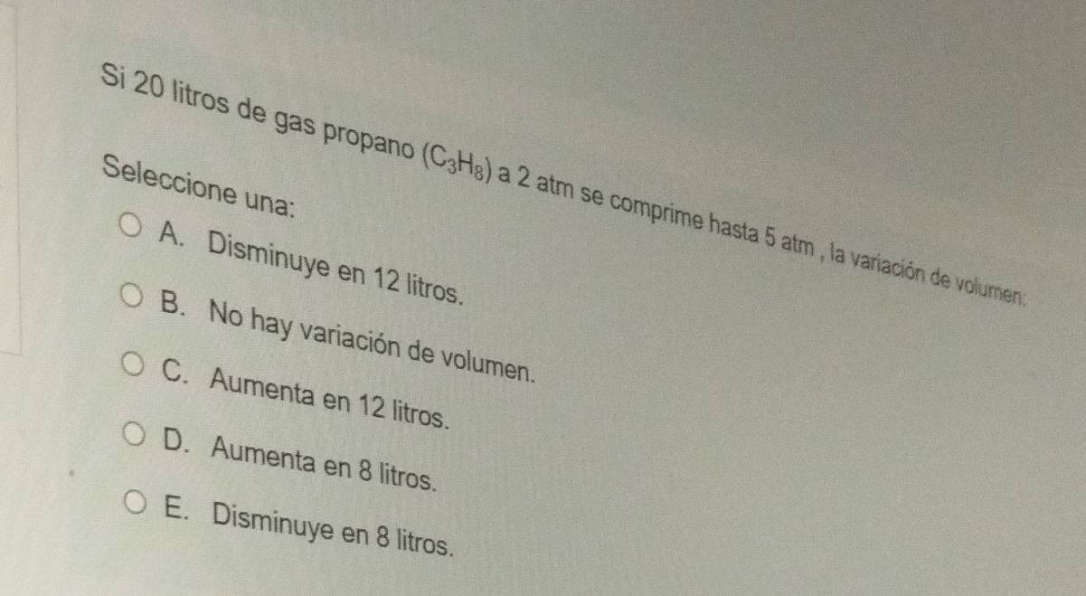 Seleccione una:
Si 20 litros de gas propano (C_3H_8) a 2 atm se comprime hasta 5 atm , la variación de volumen
A. Disminuye en 12 litros.
B. No hay variación de volumen.
C. Aumenta en 12 litros.
D. Aumenta en 8 litros.
E. Disminuye en 8 litros.