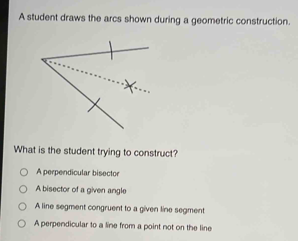 A student draws the arcs shown during a geometric construction.
What is the student trying to construct?
A perpendicular bisector
A bisector of a given angle
A line segment congruent to a given line segment
A perpendicular to a line from a point not on the line