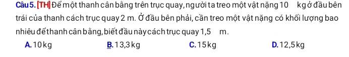 Cầu 5. [TH] Để một thanh cân bằng trên trục quay, người ta treo một vật nặng 10 kg ở đầu bên
trái của thanh cách trục quay 2 m. Ở đầu bên phải, cần treo một vật nặng có khối lượng bao
nhiêu để thanh cân bằng, biết đầu này cách trục quay 1,5 m.
A. 10 kg B. 1 3,3 k g C. 15 kg D. 12,5 kg