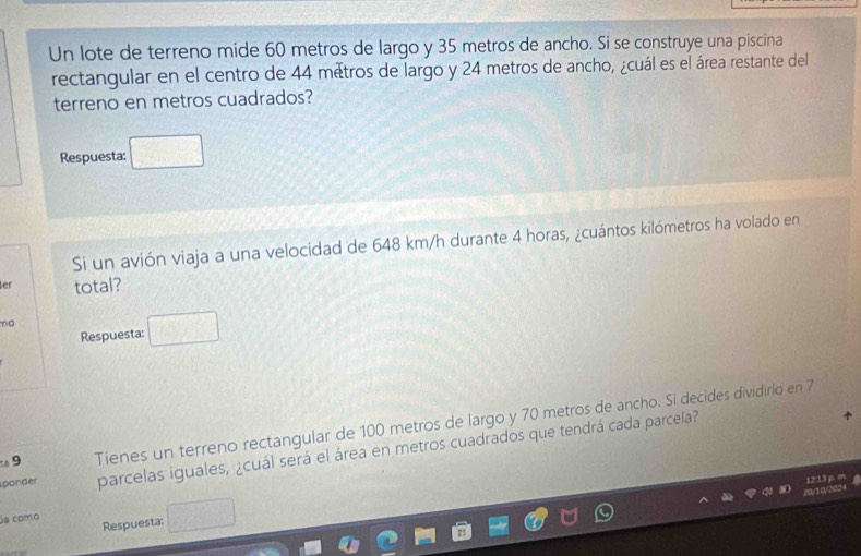 Un lote de terreno mide 60 metros de largo y 35 metros de ancho. Si se construye una piscina 
rectangular en el centro de 44 métros de largo y 24 metros de ancho, ¿cuál es el área restante del 
terreno en metros cuadrados? 
Respuesta: 
Si un avión viaja a una velocidad de 648 km/h durante 4 horas, ¿cuántos kilómetros ha volado en 
er total? 
no 
Respuesta: 
. 9 Tienes un terreno rectangular de 100 metros de largo y 70 metros de ancho. Si decides dividirlo en 7
sponder parcelas iguales, ¿cuál será el área en metros cuadrados que tendrá cada parcela? 
a como 
Respuesta: