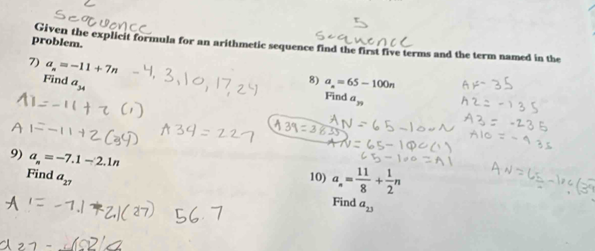 problem. 
Given the explicit formula for an arithmetic sequence find the first five terms and the term named in the 
7) a_n=-11+7n
8) 
Find a_34 a_n=65-100n
Find a_39
9) a_n=-7.1-2.1n
Find a_27 10) a_n= 11/8 + 1/2 n
Find a_23