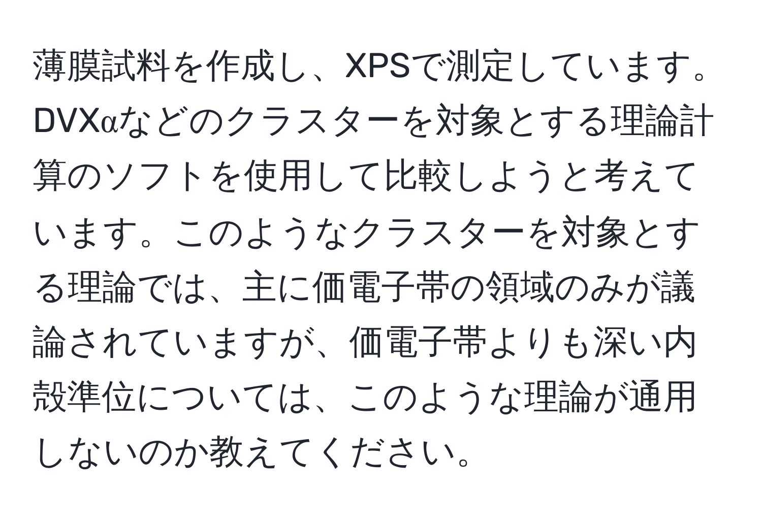 薄膜試料を作成し、XPSで測定しています。DVXαなどのクラスターを対象とする理論計算のソフトを使用して比較しようと考えています。このようなクラスターを対象とする理論では、主に価電子帯の領域のみが議論されていますが、価電子帯よりも深い内殻準位については、このような理論が通用しないのか教えてください。