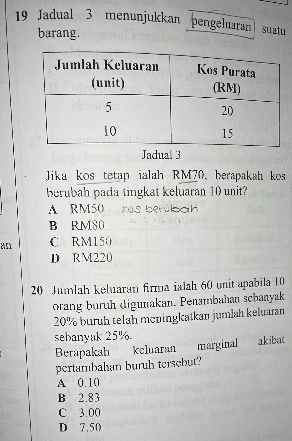 Jadual 3 menunjukkan pengeluaran suatu
barang.
Jadual 3
Jika kos tetap ialah RM70, berapakah kos
berubah pada tingkat keluaran 10 unit?
A RM50 kOs berubah
B RM80
an
C RM150
D RM220
20 Jumlah keluaran firma ialah 60 unit apabila 10
orang buruh digunakan. Penambahan sebanyak
20% buruh telah meningkatkan jumlah keluaran
sebanyak 25%.
Berapakah keluaran marginal akibat
pertambahan buruh tersebut?
A 0.10
B 2.83
C 3.00
D 7.50