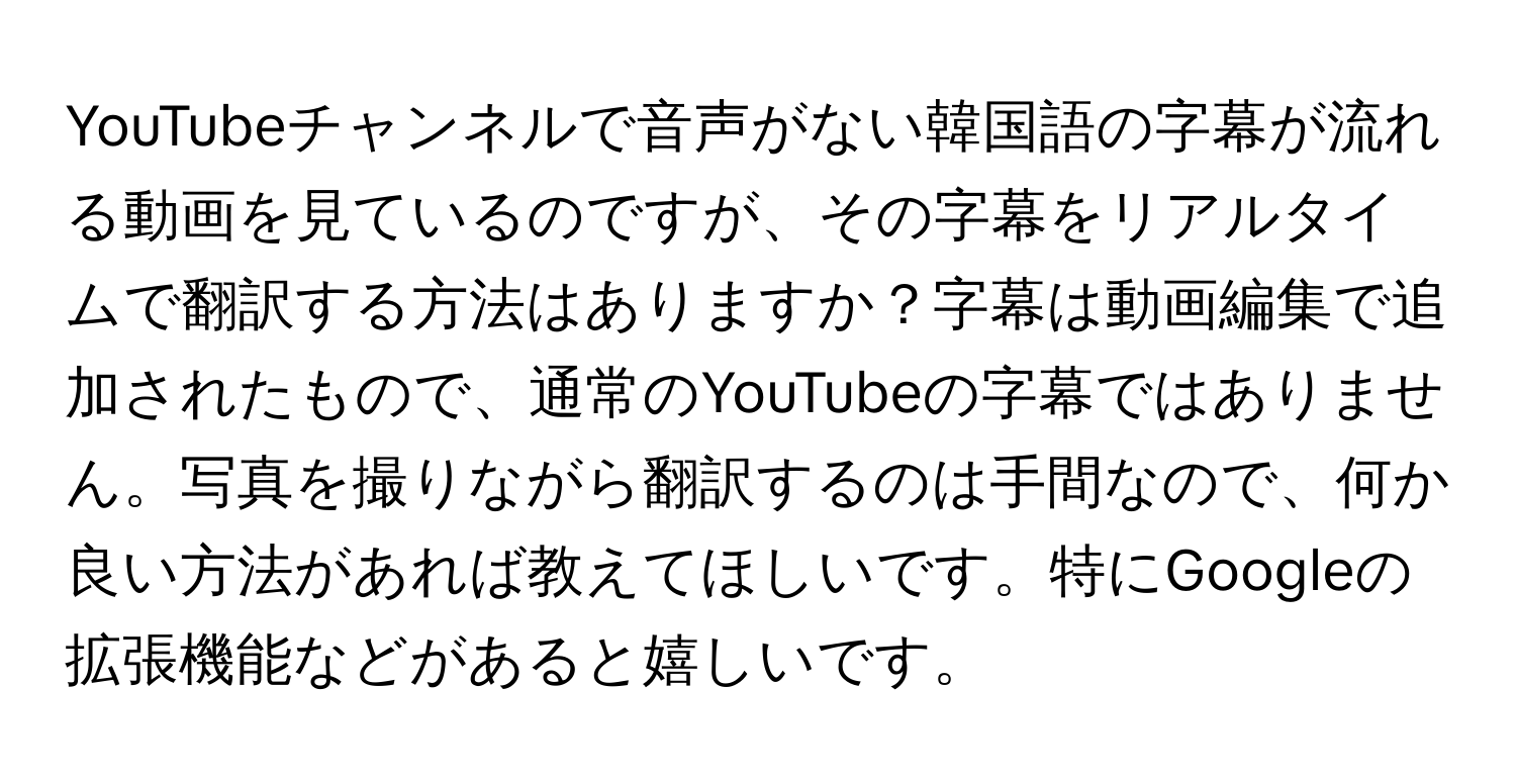 YouTubeチャンネルで音声がない韓国語の字幕が流れる動画を見ているのですが、その字幕をリアルタイムで翻訳する方法はありますか？字幕は動画編集で追加されたもので、通常のYouTubeの字幕ではありません。写真を撮りながら翻訳するのは手間なので、何か良い方法があれば教えてほしいです。特にGoogleの拡張機能などがあると嬉しいです。