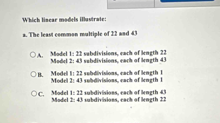 Which linear models illustrate:
a. The least common multiple of 22 and 43
A. Model 1:22 subdivisions, each of length 22
Model 2:43 subdivisions, each of length 43
B. Model 1:22 subdivisions, each of length 1
Model 2:43 subdivisions, each of length 1
C. Model 1:22 subdivisions, each of length 43
Model 2:43 subdivisions, each of length 22