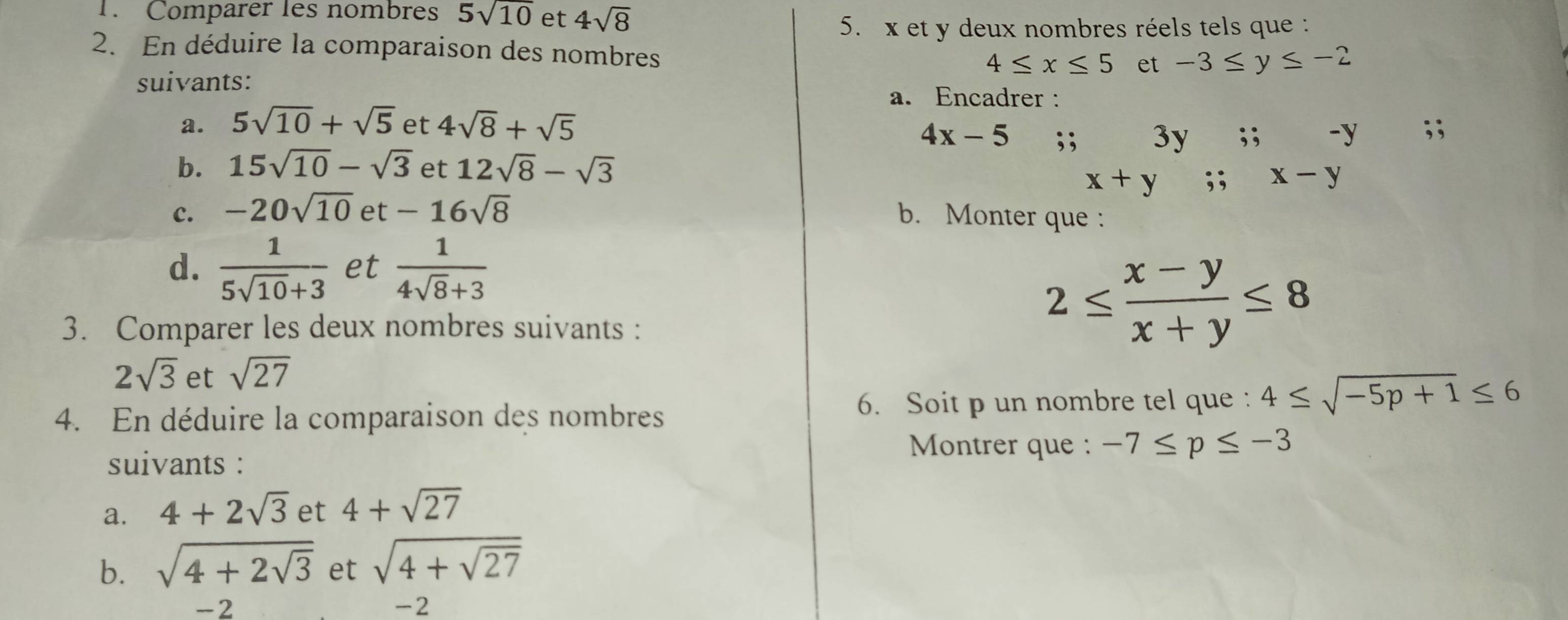 Comparer les nombres 5sqrt(10) et 4sqrt(8)
5. x et y deux nombres réels tels que : 
2. En déduire la comparaison des nombres
4≤ x≤ 5 et -3≤ y≤ -2
suivants: 
a. Encadrer : 
a. 5sqrt(10)+sqrt(5) et 4sqrt(8)+sqrt(5);;
4x-5;; 3y
b. 15sqrt(10)-sqrt(3) et 12sqrt(8)-sqrt(3)
c. -20sqrt(10) et -16sqrt(8) b. Monter que : 
d.  1/5sqrt(10)+3  et  1/4sqrt(8)+3 
3. Comparer les deux nombres suivants :
2≤  (x-y)/x+y ≤ 8
2sqrt(3) et sqrt(27)
4. En déduire la comparaison des nombres 6. Soit p un nombre tel que : 4≤ sqrt(-5p+1)≤ 6
suivants : 
Montrer que : -7≤ p≤ -3
a. 4+2sqrt(3) et 4+sqrt(27)
b. sqrt(4+2sqrt 3) et sqrt(4+sqrt 27)
-2
-2